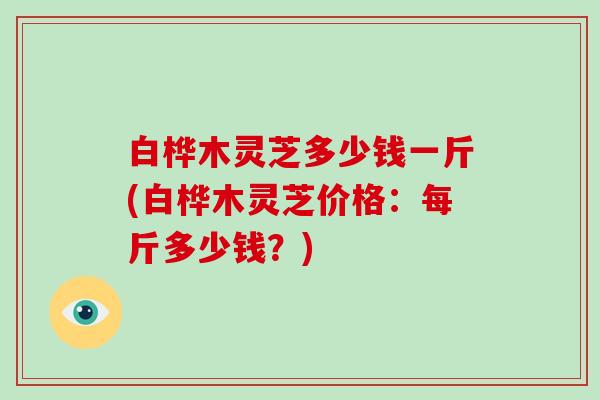 白桦木灵芝多少钱一斤(白桦木灵芝价格：每斤多少钱？)