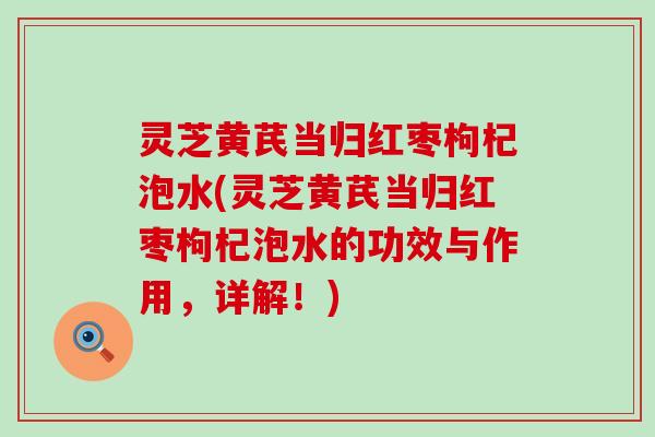 灵芝黄芪当归红枣枸杞泡水(灵芝黄芪当归红枣枸杞泡水的功效与作用，详解！)