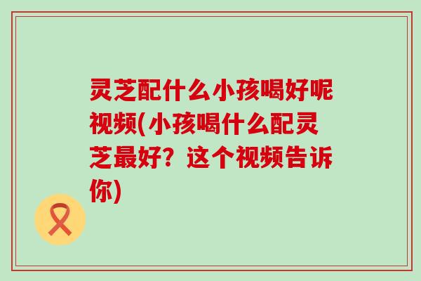 灵芝配什么小孩喝好呢视频(小孩喝什么配灵芝好？这个视频告诉你)