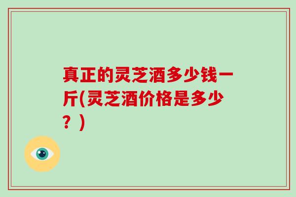 真正的灵芝酒多少钱一斤(灵芝酒价格是多少？)