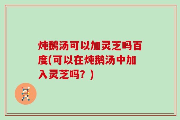 炖鹅汤可以加灵芝吗百度(可以在炖鹅汤中加入灵芝吗？)