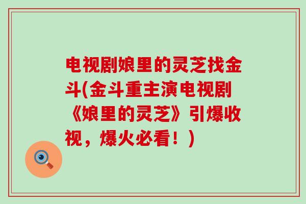 电视剧娘里的灵芝找金斗(金斗重主演电视剧《娘里的灵芝》引爆收视，爆火必看！)