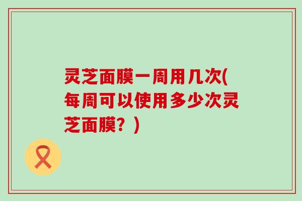 灵芝面膜一周用几次(每周可以使用多少次灵芝面膜？)