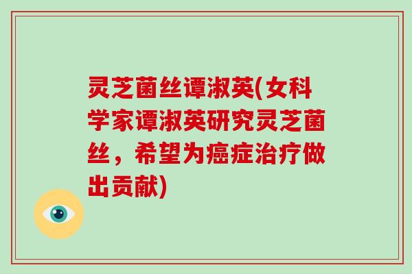 灵芝菌丝谭淑英(女科学家谭淑英研究灵芝菌丝，希望为症做出贡献)