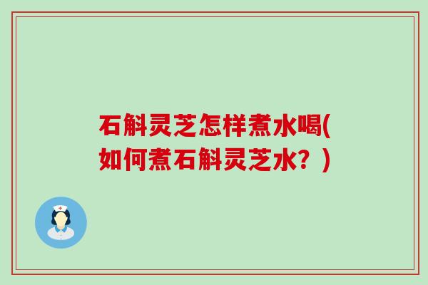 石斛灵芝怎样煮水喝(如何煮石斛灵芝水？)