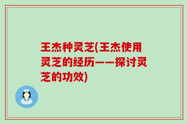 王杰种灵芝(王杰使用灵芝的经历——探讨灵芝的功效)