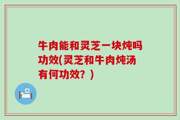 牛肉能和灵芝一块炖吗功效(灵芝和牛肉炖汤有何功效？)