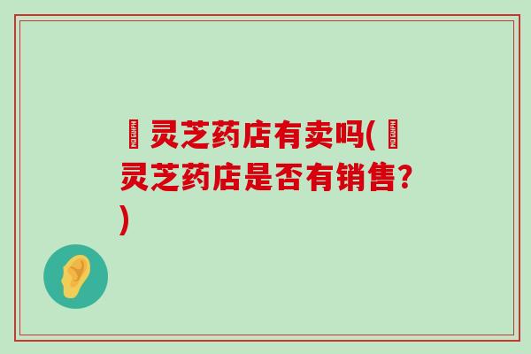 矷灵芝药店有卖吗(矷灵芝药店是否有销售？)