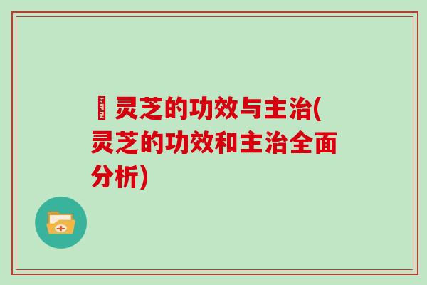 矷灵芝的功效与主(灵芝的功效和主全面分析)