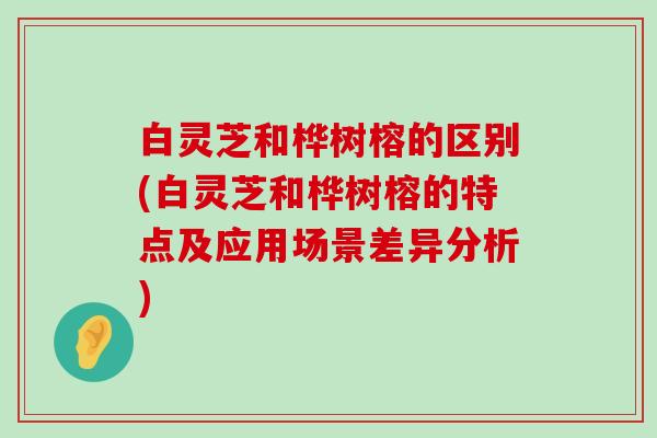 白灵芝和桦树榕的区别(白灵芝和桦树榕的特点及应用场景差异分析)