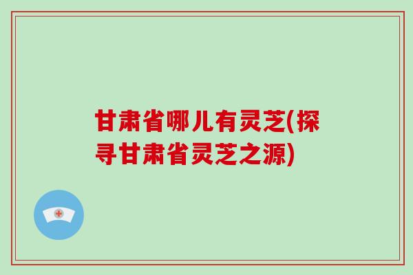 甘肃省哪儿有灵芝(探寻甘肃省灵芝之源)