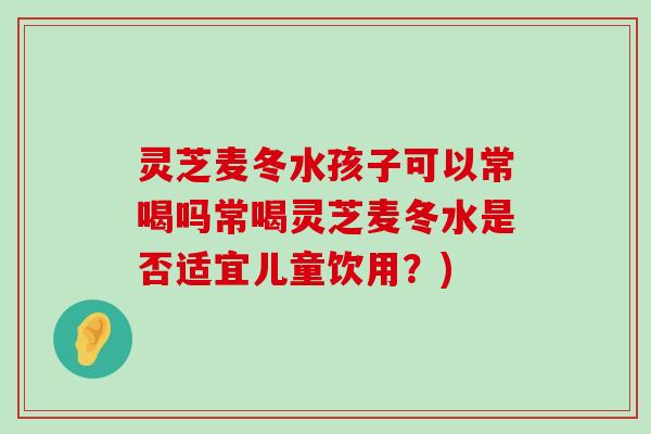 灵芝麦冬水孩子可以常喝吗常喝灵芝麦冬水是否适宜儿童饮用？)