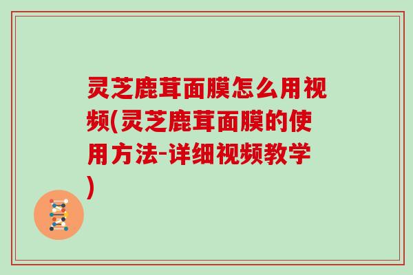 灵芝鹿茸面膜怎么用视频(灵芝鹿茸面膜的使用方法-详细视频教学)