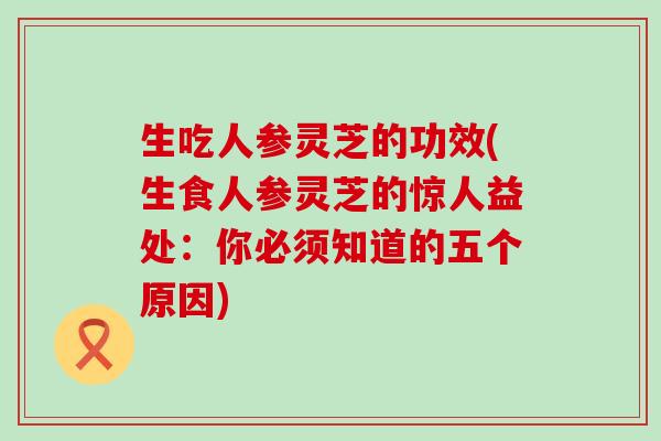 生吃人参灵芝的功效(生食人参灵芝的惊人益处：你必须知道的五个原因)