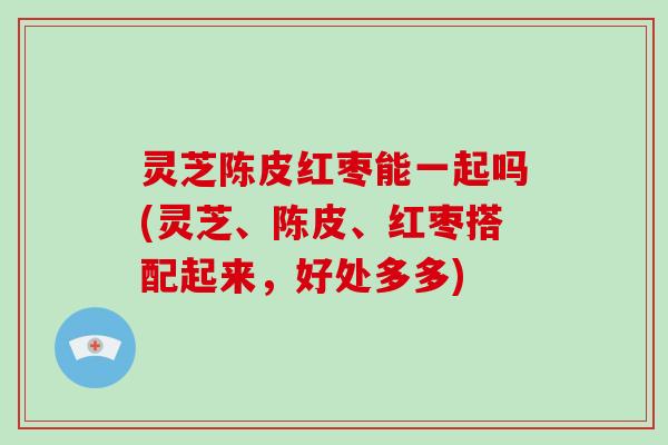 灵芝陈皮红枣能一起吗(灵芝、陈皮、红枣搭配起来，好处多多)