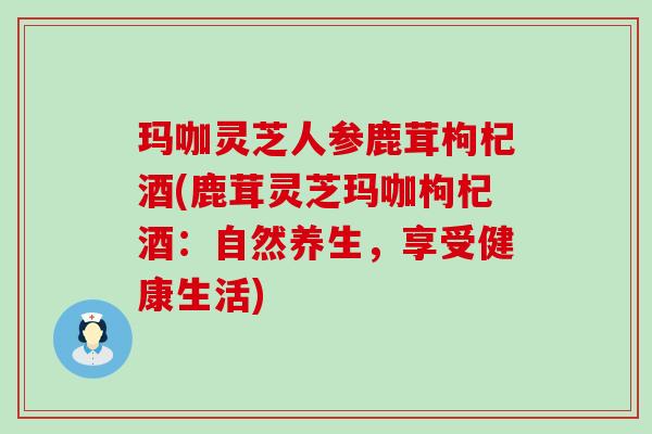 玛咖灵芝人参鹿茸枸杞酒(鹿茸灵芝玛咖枸杞酒：自然养生，享受健康生活)