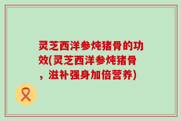 灵芝西洋参炖猪骨的功效(灵芝西洋参炖猪骨，滋补强身加倍营养)