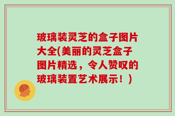 玻璃装灵芝的盒子图片大全(美丽的灵芝盒子图片精选，令人赞叹的玻璃装置艺术展示！)