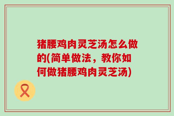 猪腰鸡肉灵芝汤怎么做的(简单做法，教你如何做猪腰鸡肉灵芝汤)