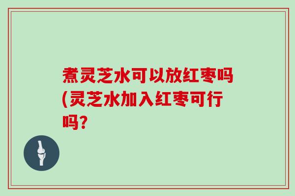 煮灵芝水可以放红枣吗(灵芝水加入红枣可行吗？