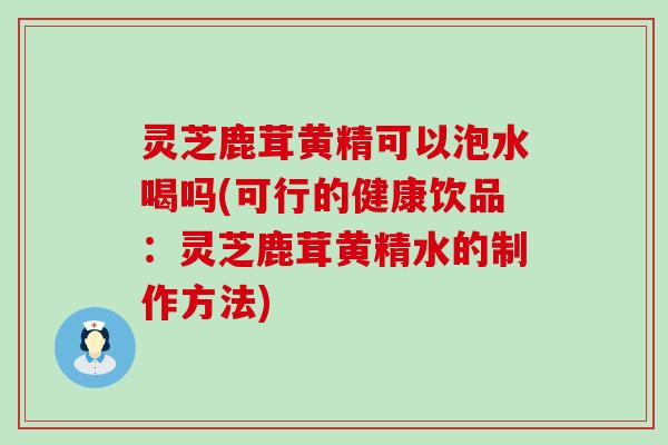 灵芝鹿茸黄精可以泡水喝吗(可行的健康饮品：灵芝鹿茸黄精水的制作方法)