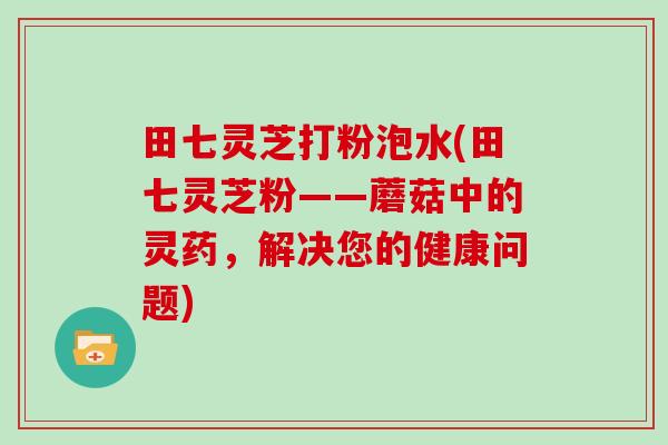 田七灵芝打粉泡水(田七灵芝粉——蘑菇中的灵药，解决您的健康问题)