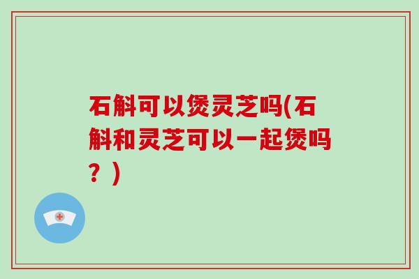 石斛可以煲灵芝吗(石斛和灵芝可以一起煲吗？)