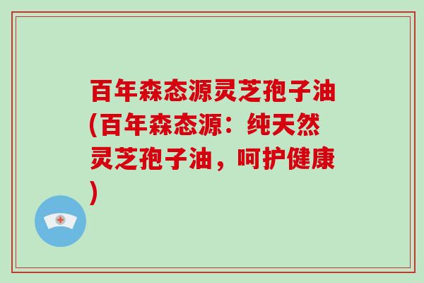 百年森态源灵芝孢子油(百年森态源：纯天然灵芝孢子油，呵护健康)