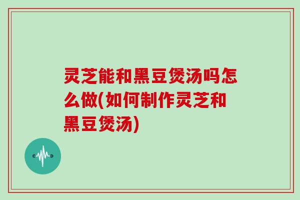 灵芝能和黑豆煲汤吗怎么做(如何制作灵芝和黑豆煲汤)