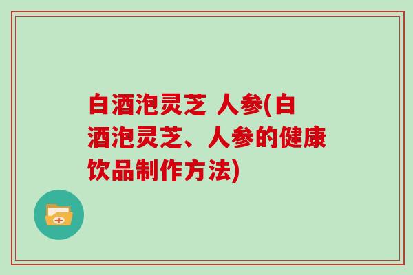 白酒泡灵芝 人参(白酒泡灵芝、人参的健康饮品制作方法)