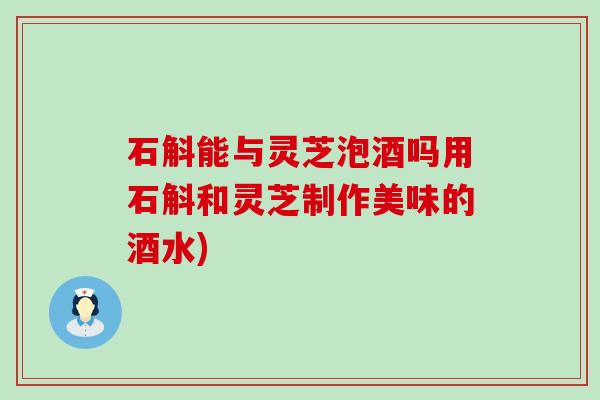 石斛能与灵芝泡酒吗用石斛和灵芝制作美味的酒水)