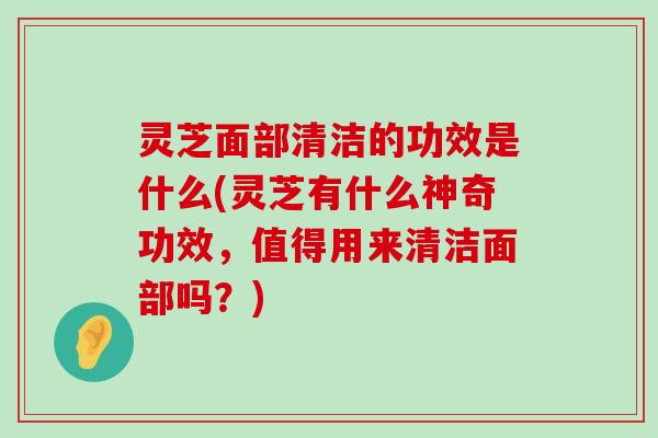 灵芝面部清洁的功效是什么(灵芝有什么神奇功效，值得用来清洁面部吗？)