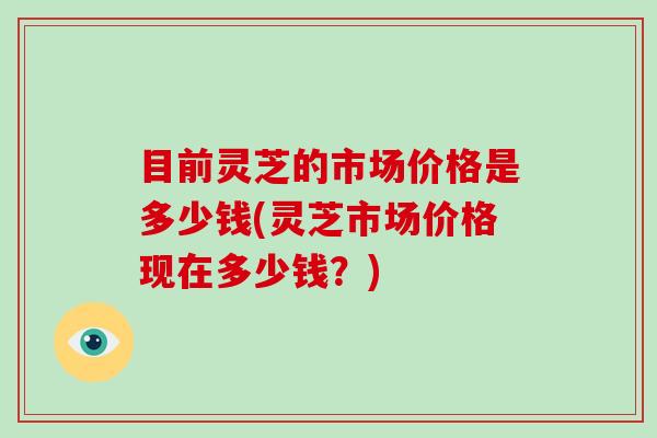 目前灵芝的市场价格是多少钱(灵芝市场价格现在多少钱？)