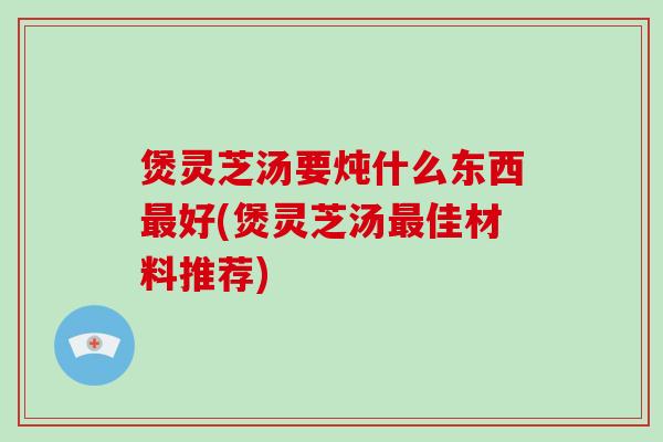 煲灵芝汤要炖什么东西好(煲灵芝汤佳材料推荐)