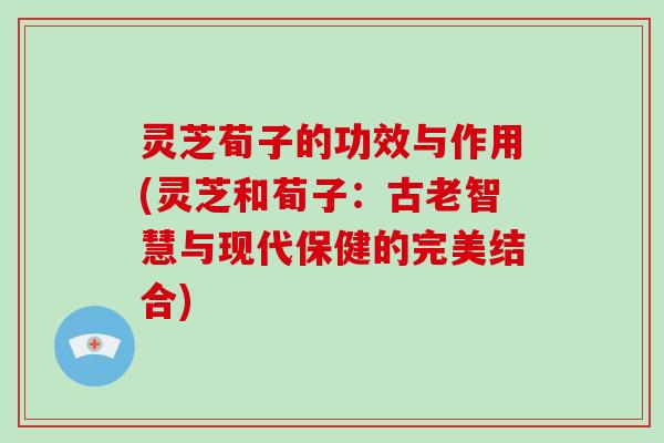 灵芝荀子的功效与作用(灵芝和荀子：古老智慧与现代保健的完美结合)