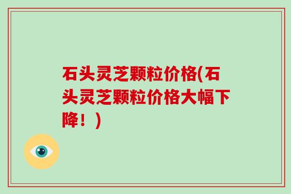 石头灵芝颗粒价格(石头灵芝颗粒价格大幅下降！)