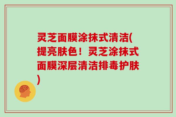 灵芝面膜涂抹式清洁(提亮肤色！灵芝涂抹式面膜深层清洁护肤)