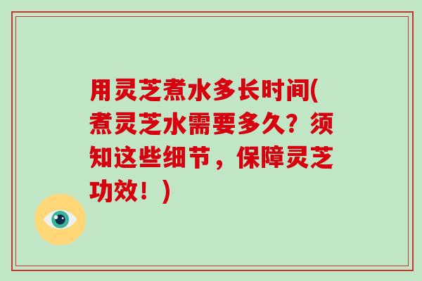 用灵芝煮水多长时间(煮灵芝水需要多久？须知这些细节，保障灵芝功效！)