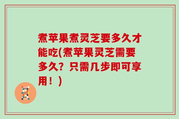 煮苹果煮灵芝要多久才能吃(煮苹果灵芝需要多久？只需几步即可享用！)