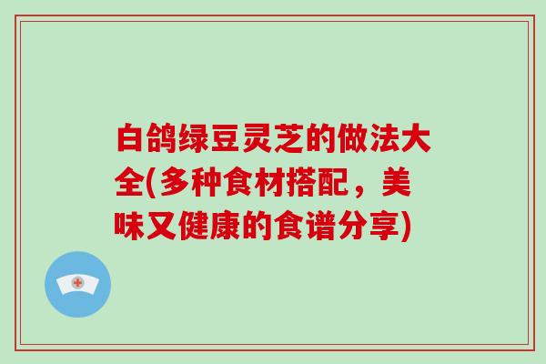 白鸽绿豆灵芝的做法大全(多种食材搭配，美味又健康的食谱分享)