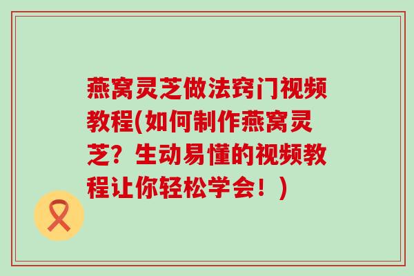 燕窝灵芝做法窍门视频教程(如何制作燕窝灵芝？生动易懂的视频教程让你轻松学会！)