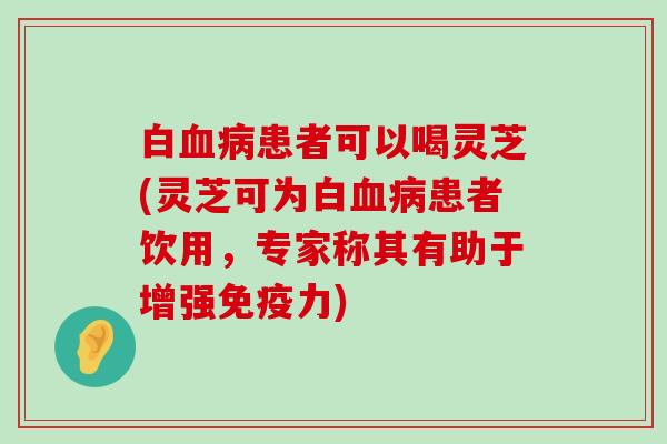 白患者可以喝灵芝(灵芝可为白患者饮用，专家称其有助于增强免疫力)