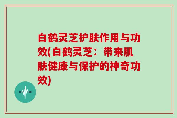 白鹤灵芝护肤作用与功效(白鹤灵芝：带来健康与保护的神奇功效)