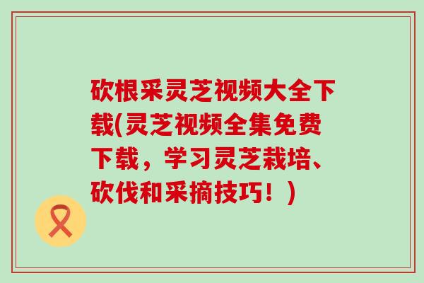 砍根采灵芝视频大全下载(灵芝视频全集免费下载，学习灵芝栽培、砍伐和采摘技巧！)