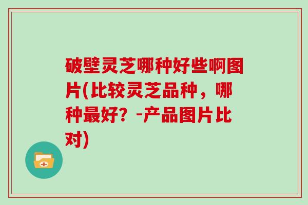 破壁灵芝哪种好些啊图片(比较灵芝品种，哪种好？-产品图片比对)