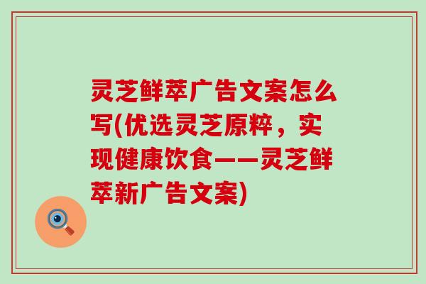 灵芝鲜萃广告文案怎么写(优选灵芝原粹，实现健康饮食——灵芝鲜萃新广告文案)