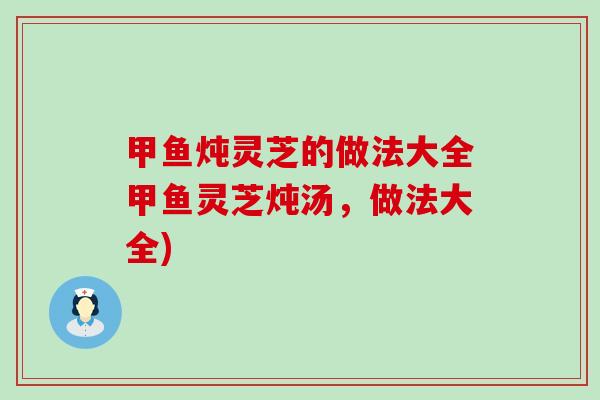 甲鱼炖灵芝的做法大全甲鱼灵芝炖汤，做法大全)