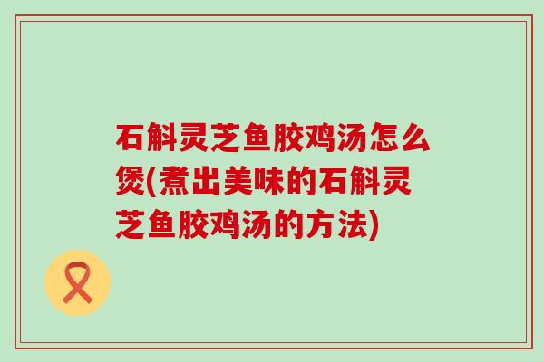 石斛灵芝鱼胶鸡汤怎么煲(煮出美味的石斛灵芝鱼胶鸡汤的方法)