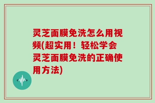 灵芝面膜免洗怎么用视频(超实用！轻松学会灵芝面膜免洗的正确使用方法)