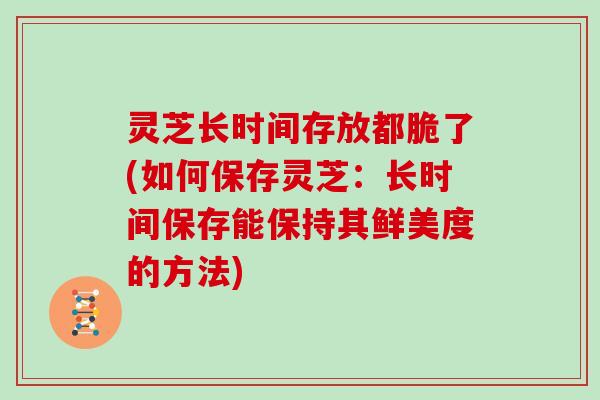 灵芝长时间存放都脆了(如何保存灵芝：长时间保存能保持其鲜美度的方法)